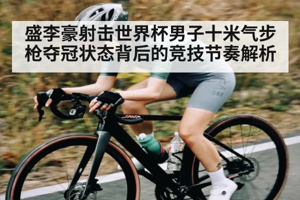盛李豪射击世界杯男子十米气步枪夺冠状态背后的竞技节奏解析