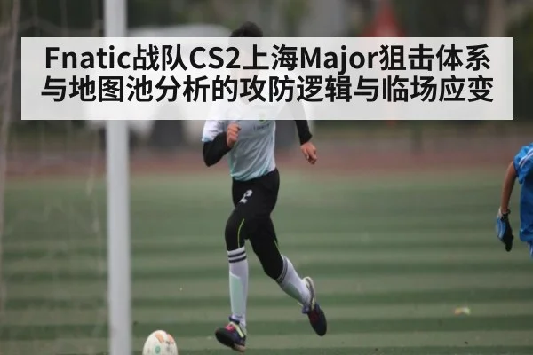 Fnatic战队CS2上海Major狙击体系与地图池分析的攻防逻辑与临场应变